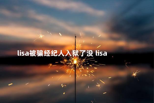 lisa被骗经纪人入狱了没 lisa被骗经纪人入狱了没有